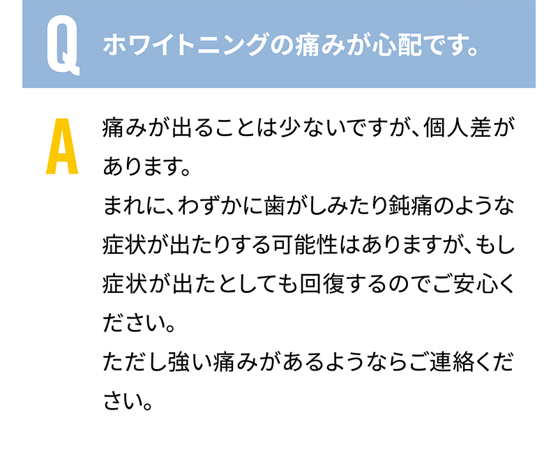 Q.ホワイトニングの痛みが心配です。　A.痛みが出ることは少ないですが、個人差があります。まれに、わずかに歯がしみたり鈍痛のような症状が出たりする可能性はありますが、もし症状が出たとしても回復するのでご安心ください。ただし強い痛みがあるようならご連絡ください。