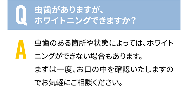 Q.虫歯がありますが、ホワイトニングできますか？　A.虫歯のある箇所や状態によっては、ホワイトニングができない場合もあります。まずは一度、お口の中を確認いたしますのでお気軽にご相談ください。