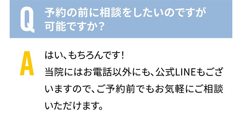 Q.予約の前に相談をしたいのですが可能ですか？　A.はい、もちろんです！当院にはお電話以外にも、公式LINEもございますので、ご予約前でもお気軽にご相談いただけます。