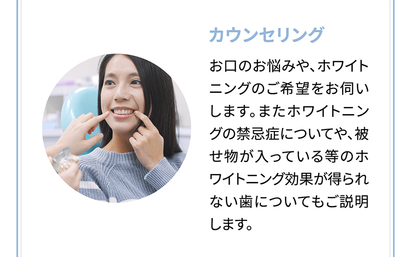 【カウンセリング】お口のお悩みや、ホワイトニングのご希望をお伺いします。またホワイトニングの禁忌症についてや、被せ物が入っている等のホワイトニング効果が得られない歯についてもご説明します。