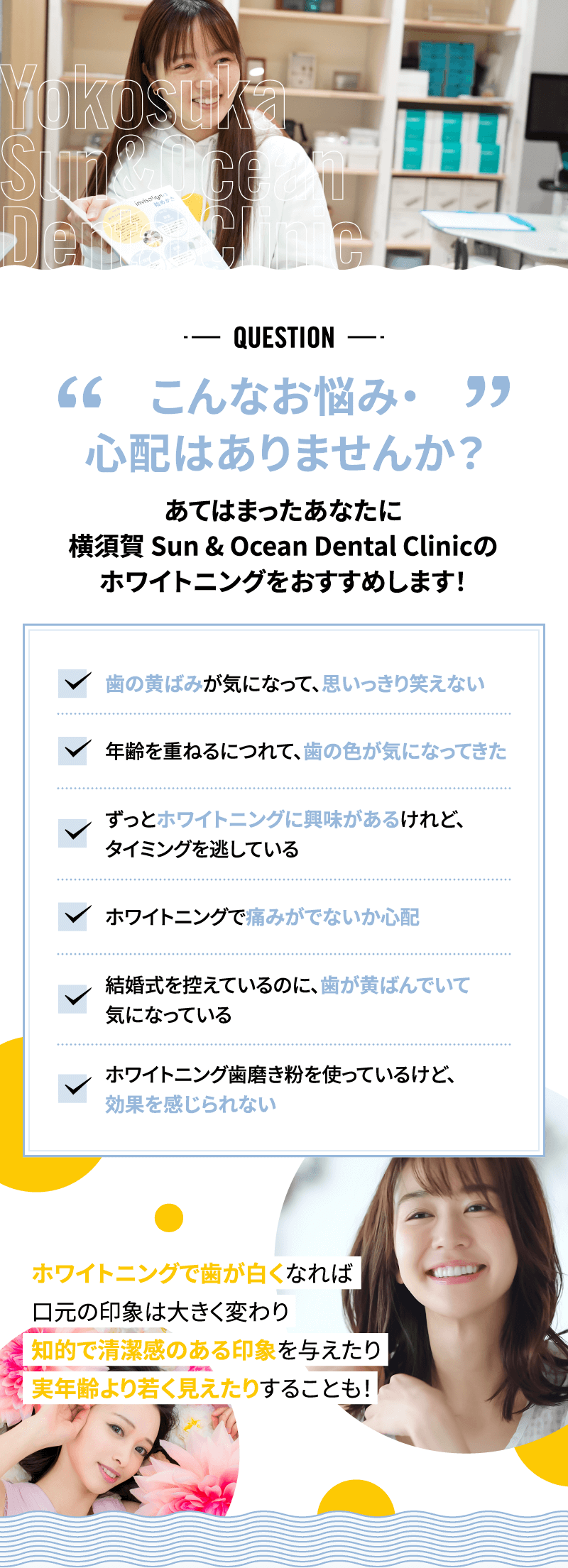 【こんなお悩み・心配はありませんか？】あてはまったあなたに横須賀 Sun & Ocean Dental Clinicのホワイトニングをおすすめします！　「歯の黄ばみが気になって、思いっきり笑えない」「年齢を重ねるにつれて、歯の色が気になってきた」「ずっとホワイトニングに興味があるけれど、タイミングを逃している」「ホワイトニングで痛みがでないか心配」「結婚式を控えているのに、歯が黄ばんでいて気になっている」「ホワイトニング歯磨き粉を使っているけど、効果を感じられない」